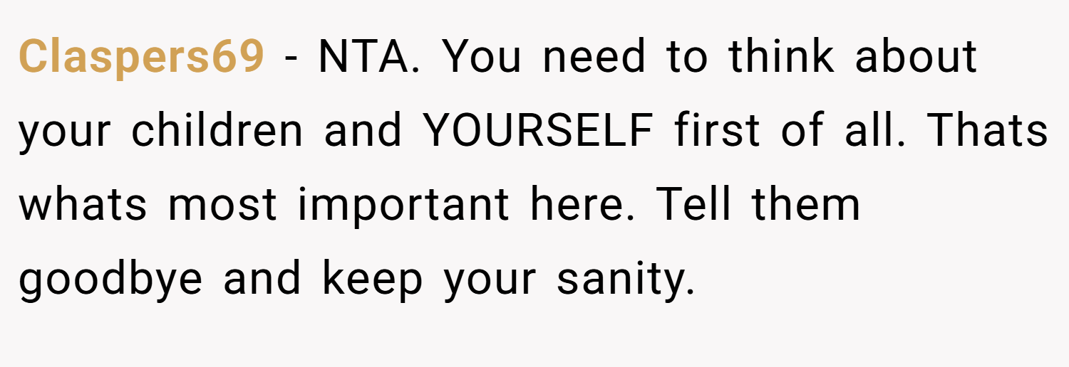 Claspers69 − NTA. You need to think about your children and YOURSELF first of all. Thats whats most important here. Tell them goodbye and keep your sanity.