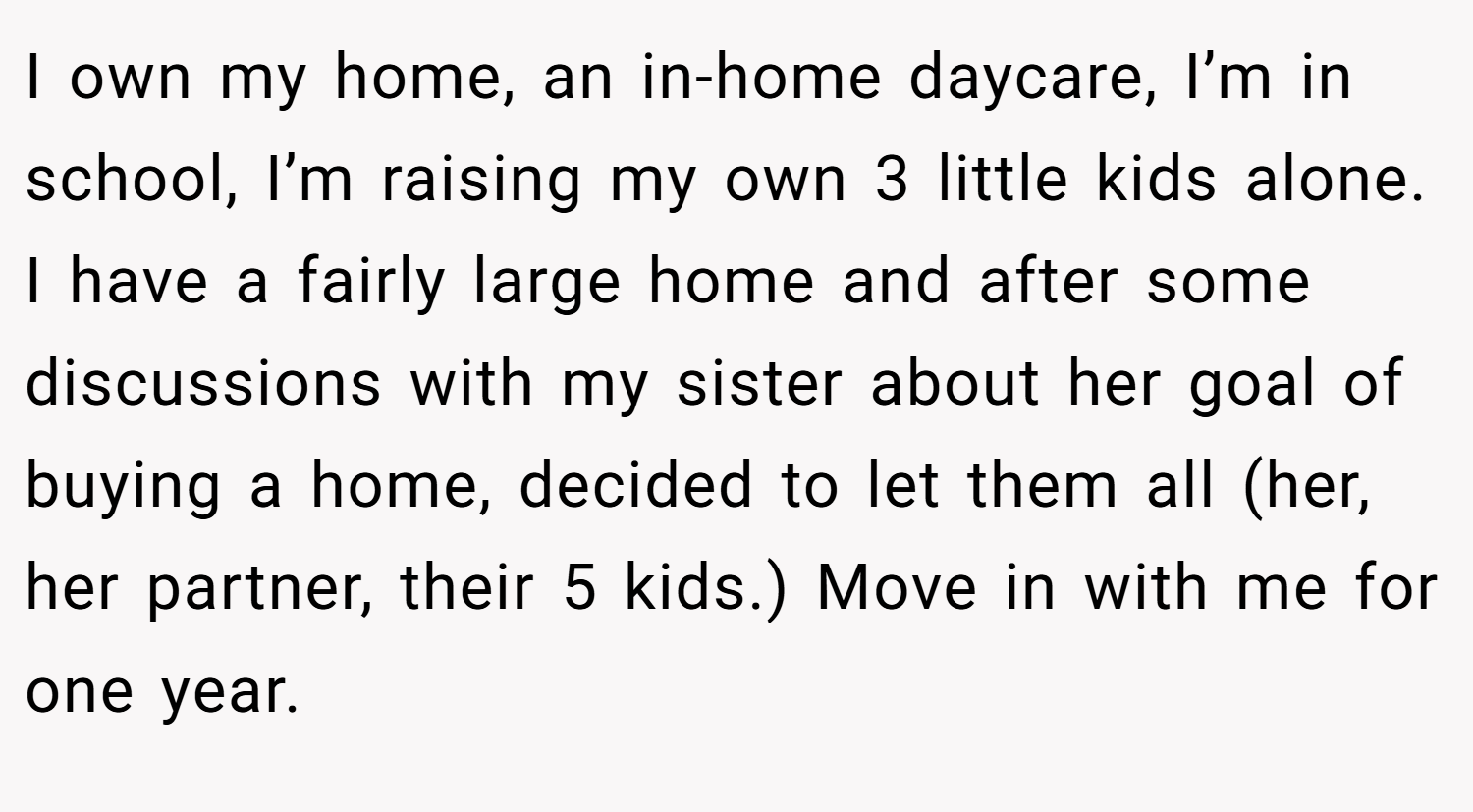 I own my home, an in-home daycare, I’m in school, I’m raising my own 3 little kids alone. I have a fairly large home and after some discussions with my sister about her goal of buying a home, decided to let them all (her, her partner, their 5 kids.) Move in with me for one year.