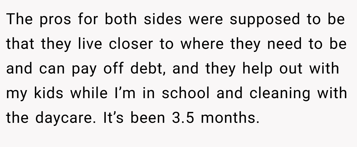 The pros for both sides were supposed to be that they live closer to where they need to be and can pay off debt, and they help out with my kids while I’m in school and cleaning with the daycare. It’s been 3.5 months.