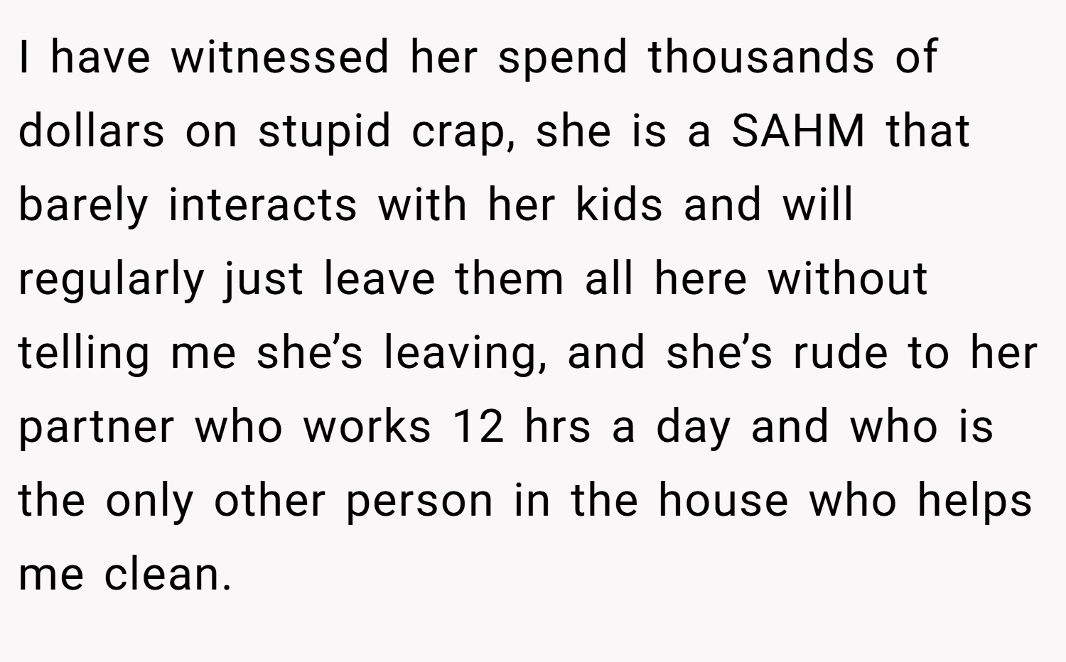 I have witnessed her spend thousands of dollars on stupid crap, she is a SAHM that barely interacts with her kids and will regularly just leave them all here without telling me she’s leaving, and she’s rude to her partner who works 12 hrs a day and who is the only other person in the house who helps me clean.