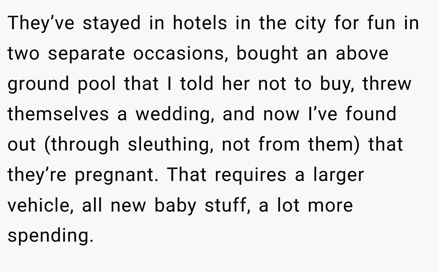 They’ve stayed in hotels in the city for fun in two separate occasions, bought an above ground pool that I told her not to buy, threw themselves a wedding, and now I’ve found out (through sleuthing, not from them) that they’re pregnant. That requires a larger vehicle, all new baby stuff, a lot more spending.