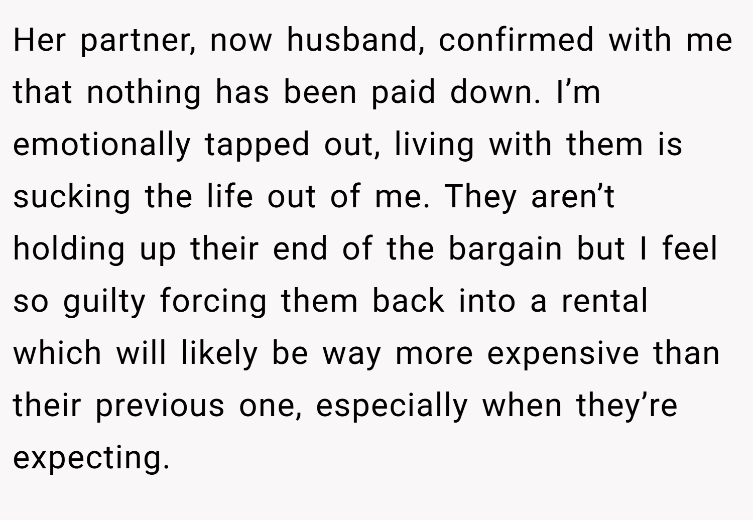 Her partner, now husband, confirmed with me that nothing has been paid down. I’m emotionally tapped out, living with them is sucking the life out of me. They aren’t holding up their end of the bargain but I feel so guilty forcing them back into a rental which will likely be way more expensive than their previous one, especially when they’re expecting.