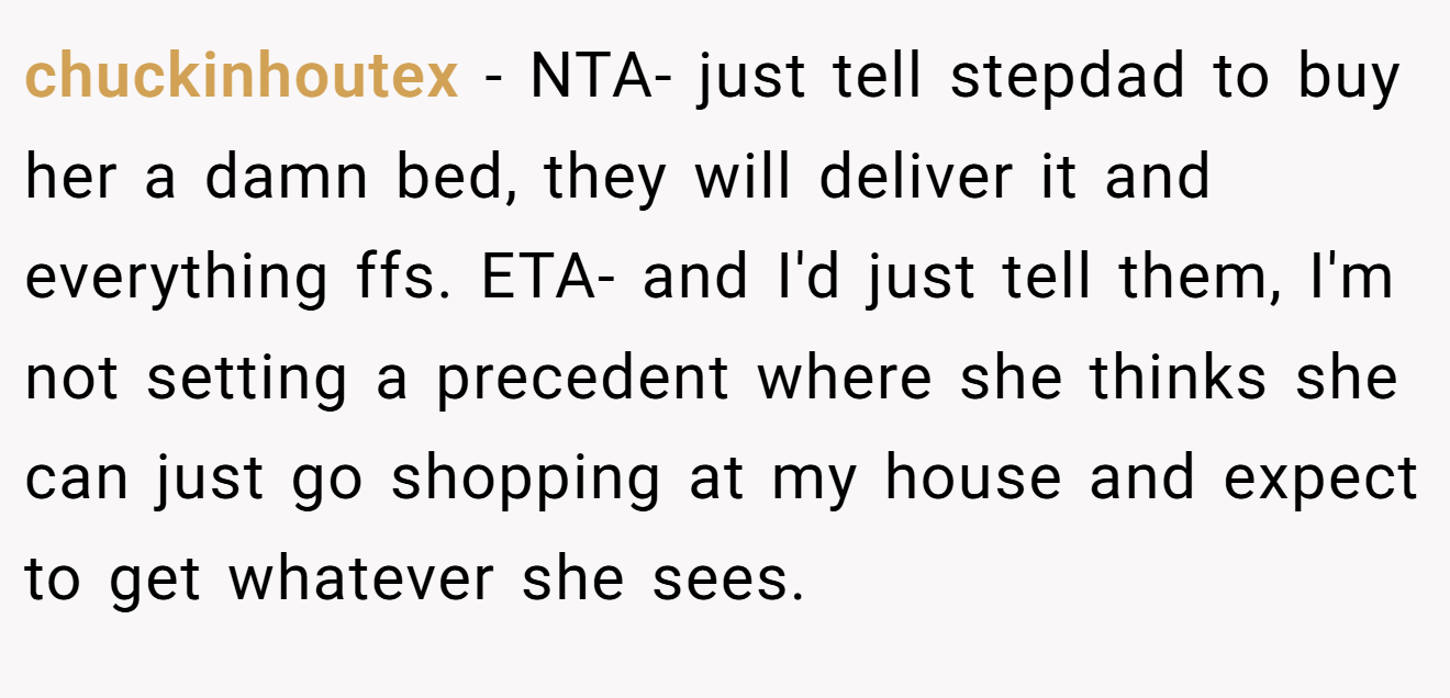chuckinhoutex - NTA- just tell stepdad to buy her a damn bed, they will deliver it and everything ffs. ETA- and I'd just tell them, I'm not setting a precedent where she thinks she can just go shopping at my house and expect to get whatever she sees.