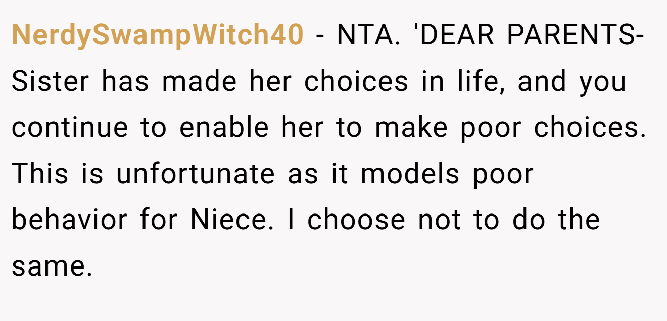 NerdySwampWitch40 - NTA. 'DEAR PARENTS- Sister has made her choices in life, and you continue to enable her to make poor choices. This is unfortunate as it models poor behavior for Niece. I choose not to do the same.