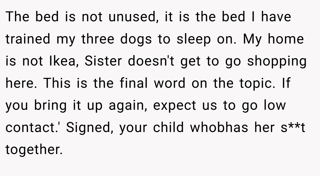 The bed is not unused, it is the bed I have trained my three dogs to sleep on. My home is not Ikea, Sister doesn't get to go shopping here. This is the final word on the topic. If you bring it up again, expect us to go low contact.' Signed, your child whobhas her s**t together.