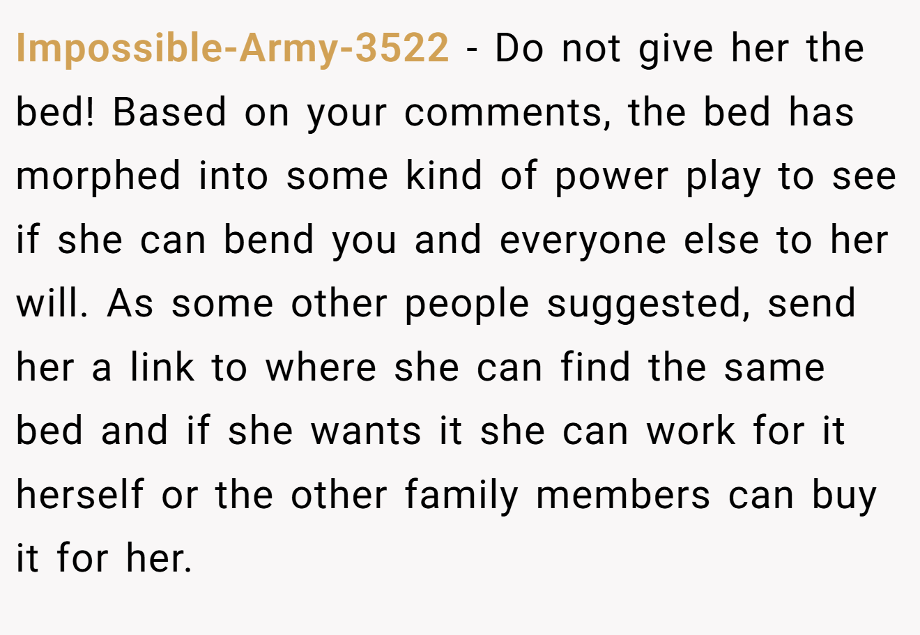 Impossible-Army-3522 - Do not give her the bed! Based on your comments, the bed has morphed into some kind of power play to see if she can bend you and everyone else to her will. As some other people suggested, send her a link to where she can find the same bed and if she wants it she can work for it herself or the other family members can buy it for her.