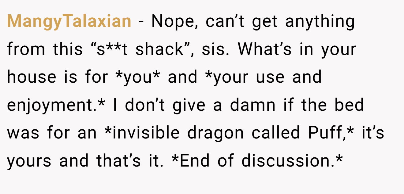 MangyTalaxian - Nope, can’t get anything from this “s**t shack”, sis. What’s in your house is for *you* and *your use and enjoyment.* I don’t give a damn if the bed was for an *invisible dragon called Puff,* it’s yours and that’s it. *End of discussion.*