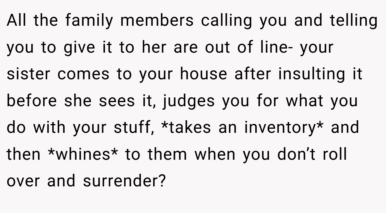 All the family members calling you and telling you to give it to her are out of line- your sister comes to your house after insulting it before she sees it, judges you for what you do with your stuff, *takes an inventory* and then *whines* to them when you don’t roll over and surrender?