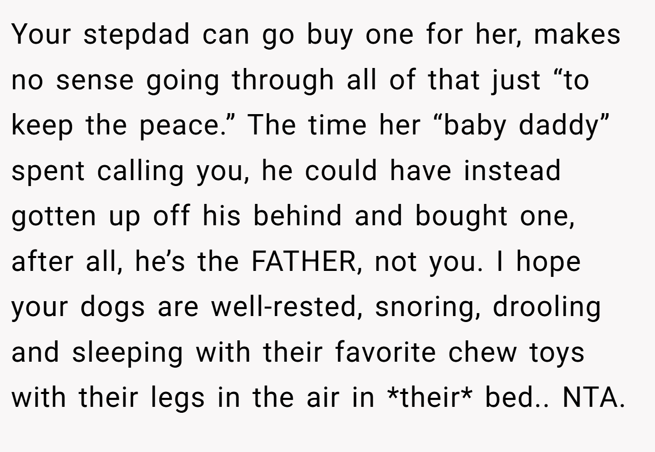 Your stepdad can go buy one for her, makes no sense going through all of that just “to keep the peace.” The time her “baby daddy” spent calling you, he could have instead gotten up off his behind and bought one, after all, he’s the FATHER, not you. I hope your dogs are well-rested, snoring, drooling and sleeping with their favorite chew toys with their legs in the air in *their* bed.. NTA.