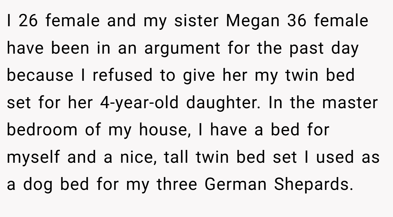 I 26 female and my sister Megan 36 female have been in an argument for the past day because I refused to give her my twin bed set for her 4-year-old daughter. In the master bedroom of my house, I have a bed for myself and a nice, tall twin bed set I used as a dog bed for my three German Shepards.