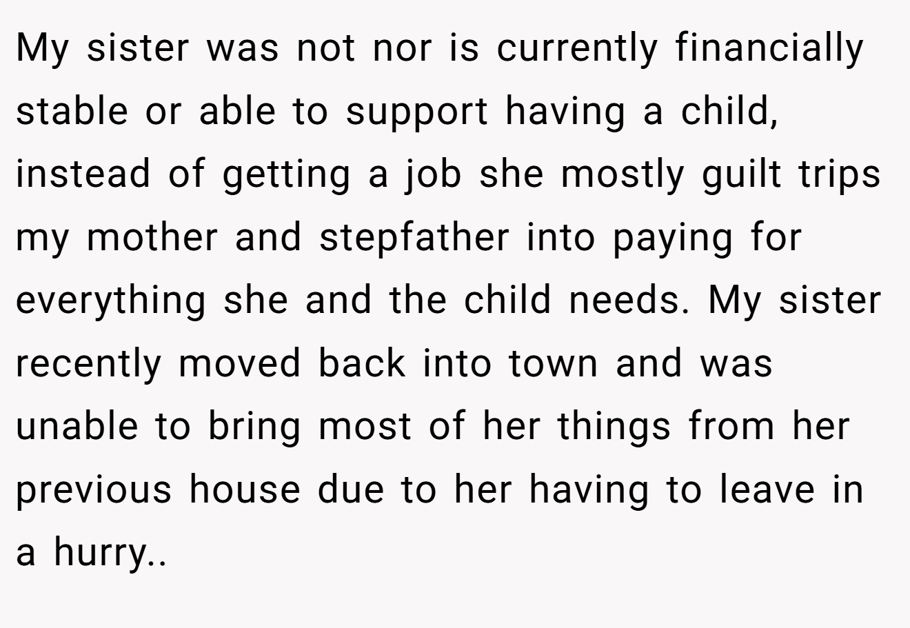 My sister was not nor is currently financially stable or able to support having a child, instead of getting a job she mostly guilt trips my mother and stepfather into paying for everything she and the child needs. My sister recently moved back into town and was unable to bring most of her things from her previous house due to her having to leave in a hurry..