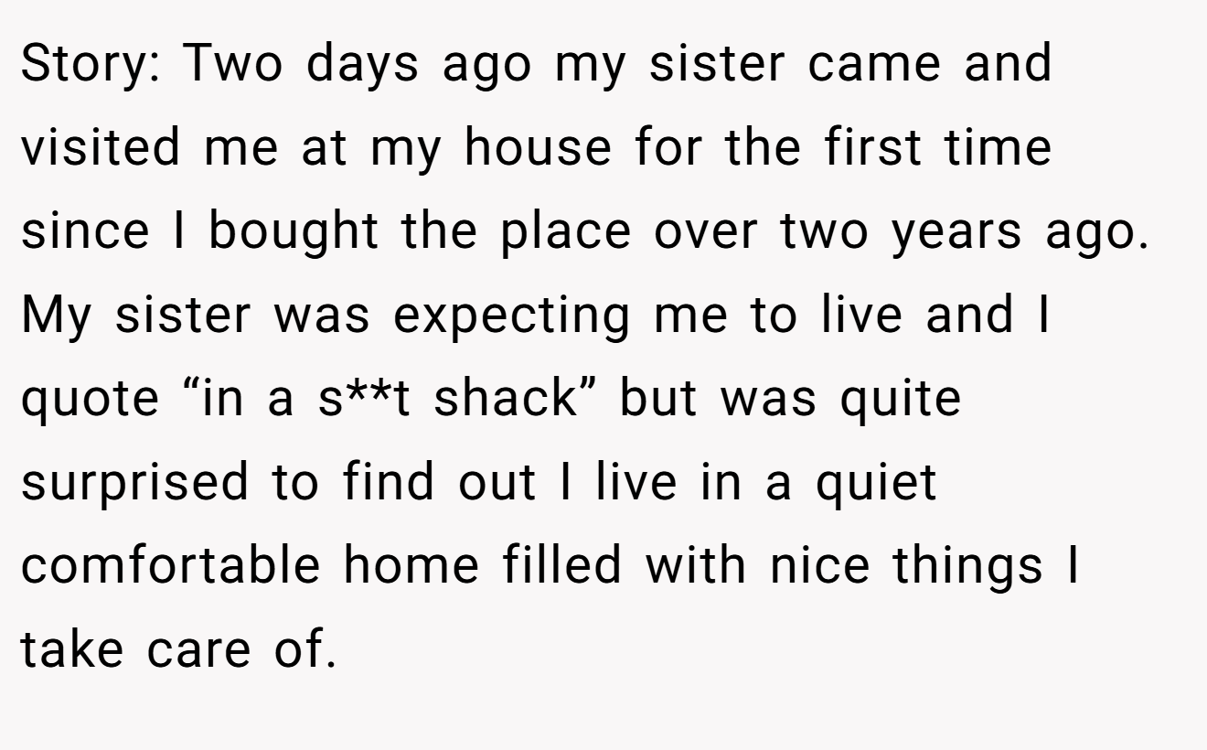 Story: Two days ago my sister came and visited me at my house for the first time since I bought the place over two years ago. My sister was expecting me to live and I quote “in a s**t shack” but was quite surprised to find out I live in a quiet comfortable home filled with nice things I take care of.
