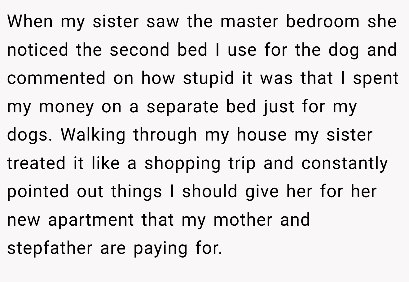 When my sister saw the master bedroom she noticed the second bed I use for the dog and commented on how stupid it was that I spent my money on a separate bed just for my dogs. Walking through my house my sister treated it like a shopping trip and constantly pointed out things I should give her for her new apartment that my mother and stepfather are paying for.