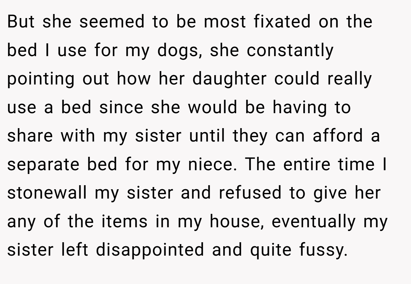 But she seemed to be most fixated on the bed I use for my dogs, she constantly pointing out how her daughter could really use a bed since she would be having to share with my sister until they can afford a separate bed for my niece. The entire time I stonewall my sister and refused to give her any of the items in my house, eventually my sister left disappointed and quite fussy.