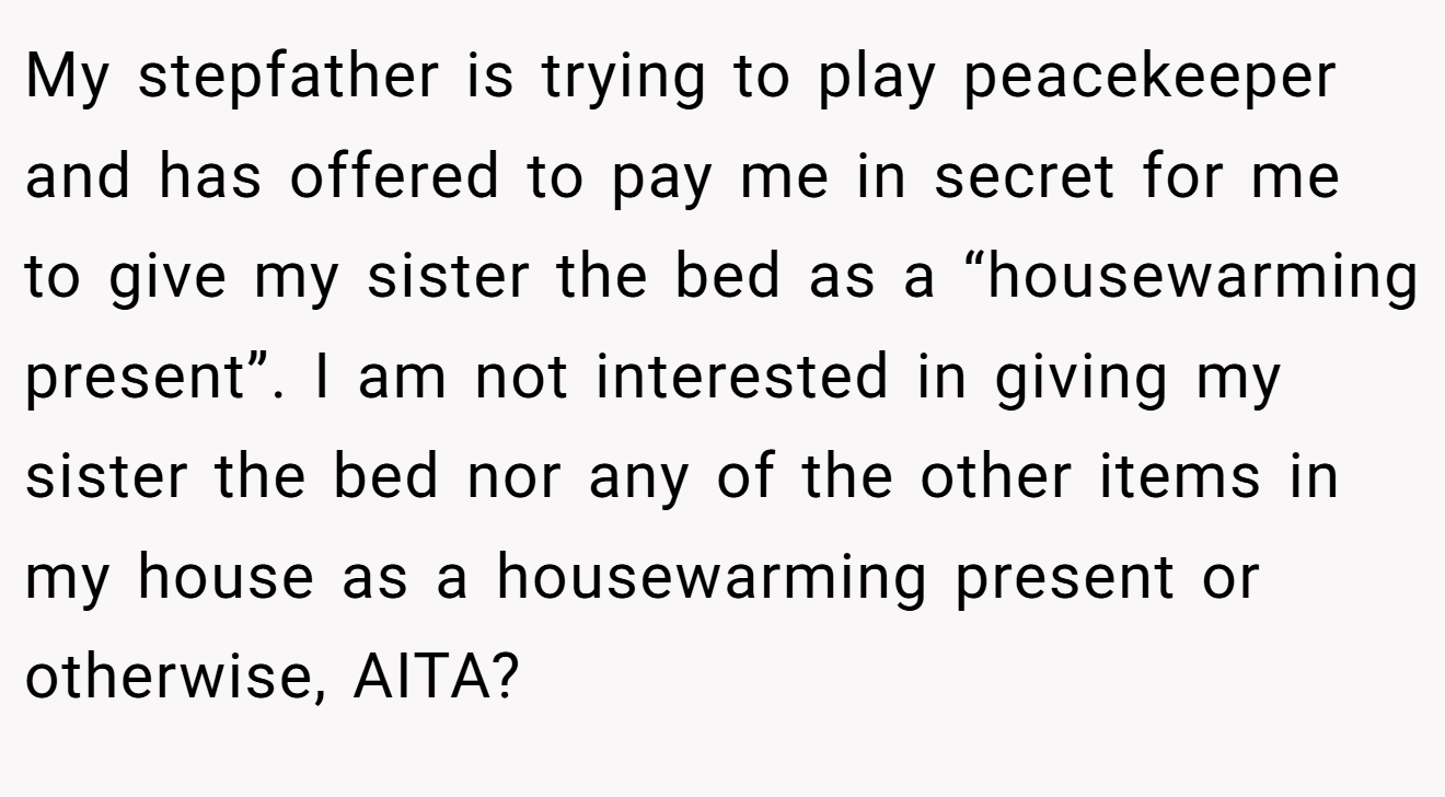 My stepfather is trying to play peacekeeper and has offered to pay me in secret for me to give my sister the bed as a “housewarming present”. I am not interested in giving my sister the bed nor any of the other items in my house as a housewarming present or otherwise, AITA?