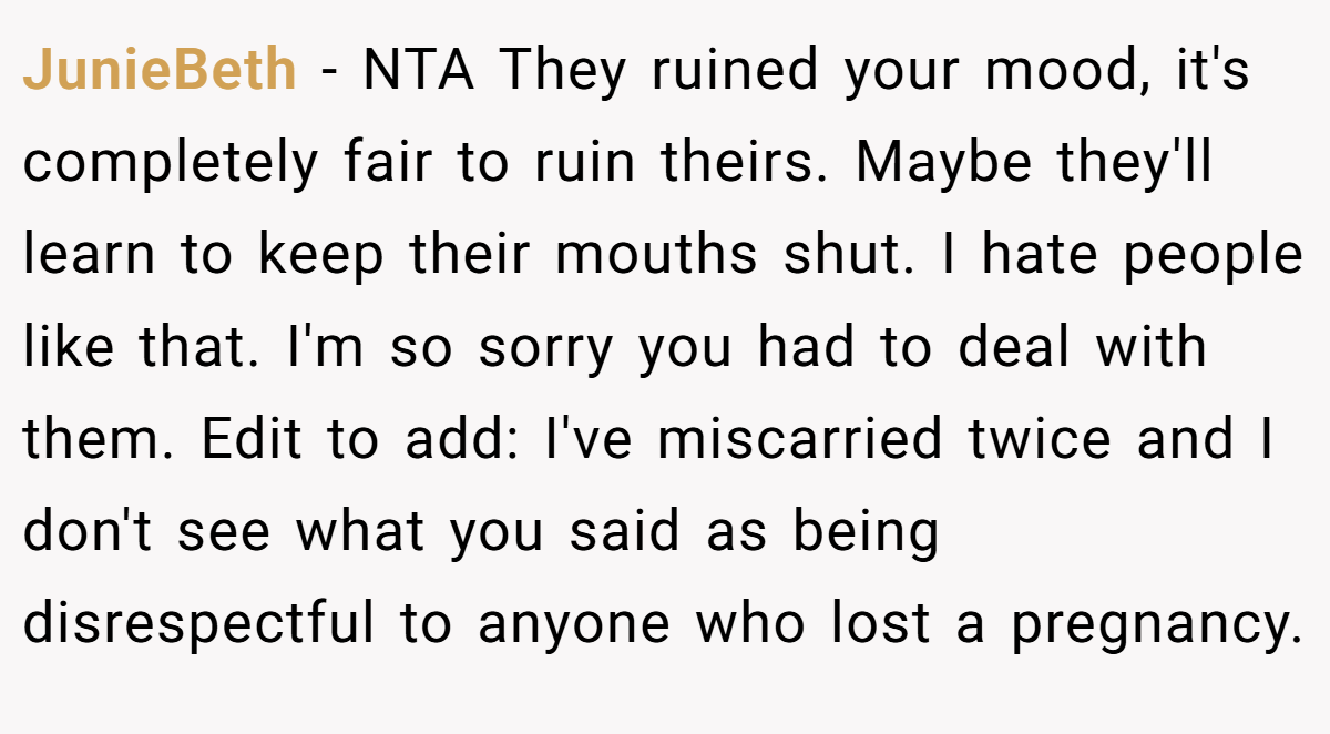 JunieBeth − NTA They ruined your mood, it's completely fair to ruin theirs. Maybe they'll learn to keep their mouths shut. I hate people like that. I'm so sorry you had to deal with them. Edit to add: I've miscarried twice and I don't see what you said as being disrespectful to anyone who lost a pregnancy.