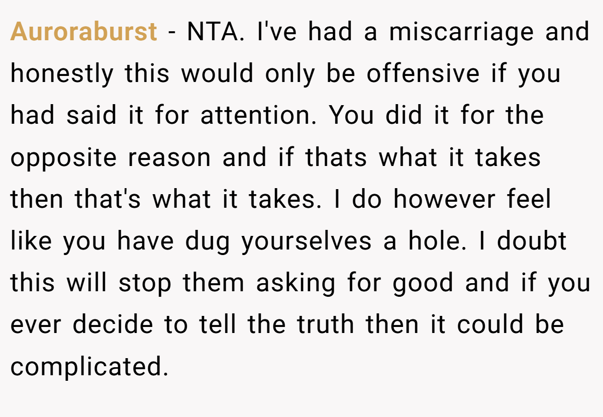 Auroraburst − NTA. I've had a miscarriage and honestly this would only be offensive if you had said it for attention. You did it for the opposite reason and if thats what it takes then that's what it takes. I do however feel like you have dug yourselves a hole. I doubt this will stop them asking for good and if you ever decide to tell the truth then it could be complicated.