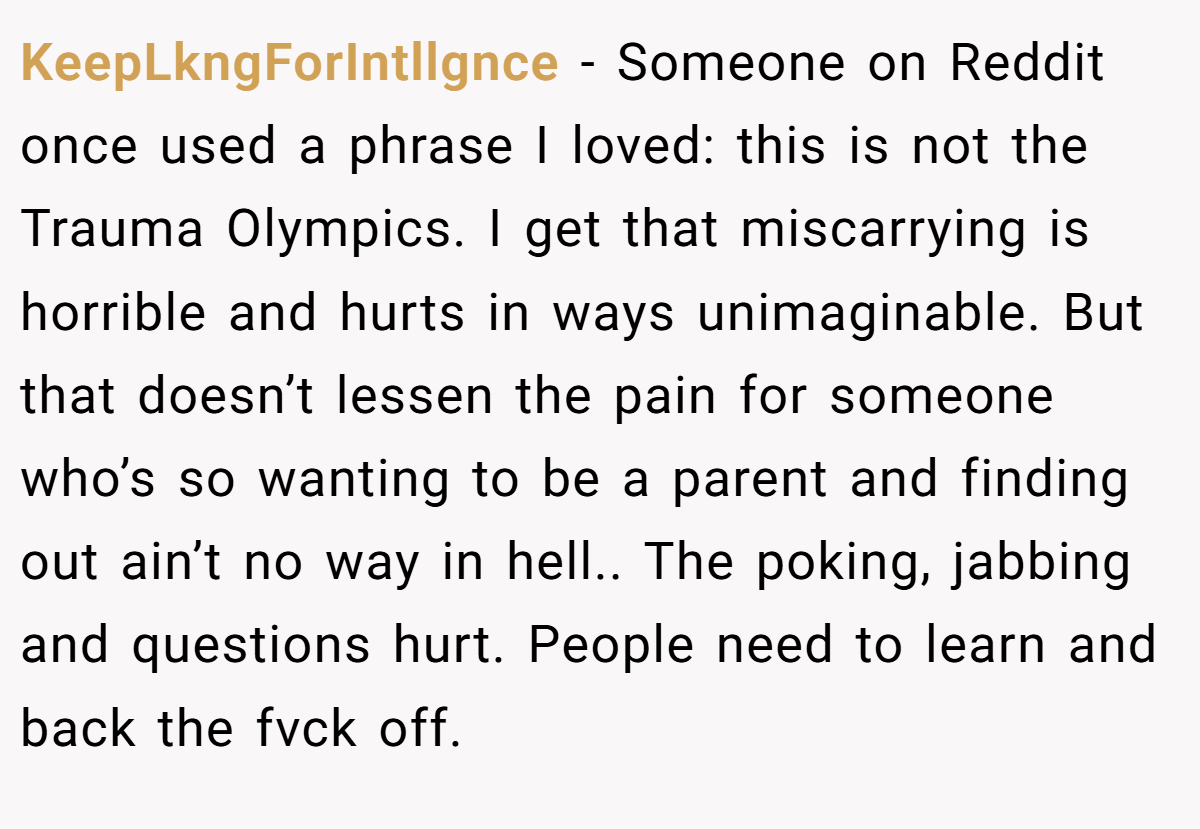 KeepLkngForIntllgnce − Someone on Reddit once used a phrase I loved: this is not the Trauma Olympics. I get that miscarrying is horrible and hurts in ways unimaginable. But that doesn’t lessen the pain for someone who’s so wanting to be a parent and finding out ain’t no way in hell.. The poking, jabbing and questions hurt. People need to learn and back the fvck off.