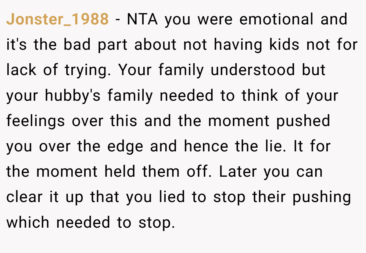 Jonster_1988 − NTA you were emotional and it's the bad part about not having kids not for lack of trying. Your family understood but your hubby's family needed to think of your feelings over this and the moment pushed you over the edge and hence the lie. It for the moment held them off. Later you can clear it up that you lied to stop their pushing which needed to stop.