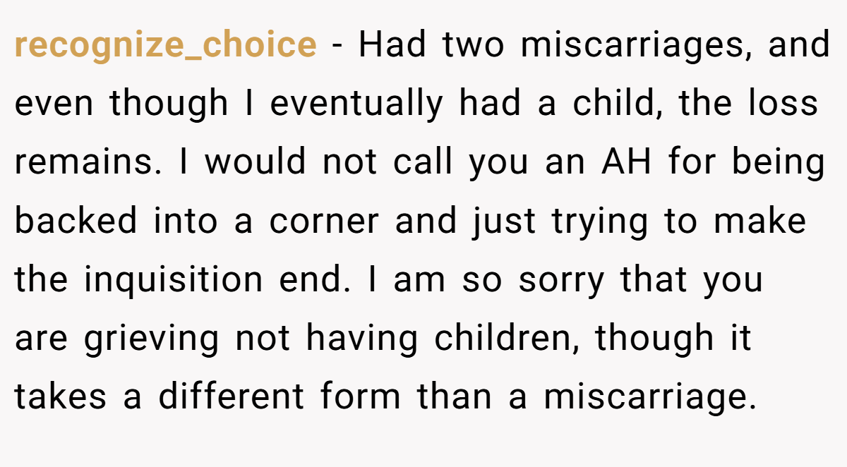 recognize_choice − Had two miscarriages, and even though I eventually had a child, the loss remains. I would not call you an AH for being backed into a corner and just trying to make the inquisition end. I am so sorry that you are grieving not having children, though it takes a different form than a miscarriage.