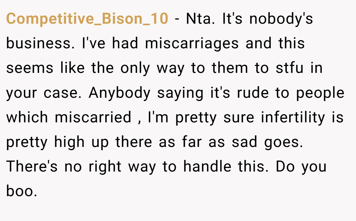 Competitive_Bison_10 − Nta. It's nobody's business. I've had miscarriages and this seems like the only way to them to stfu in your case. Anybody saying it's rude to people which miscarried , I'm pretty sure infertility is pretty high up there as far as sad goes. There's no right way to handle this. Do you boo.