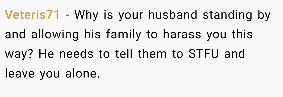 Veteris71 − Why is your husband standing by and allowing his family to harass you this way? He needs to tell them to STFU and leave you alone.