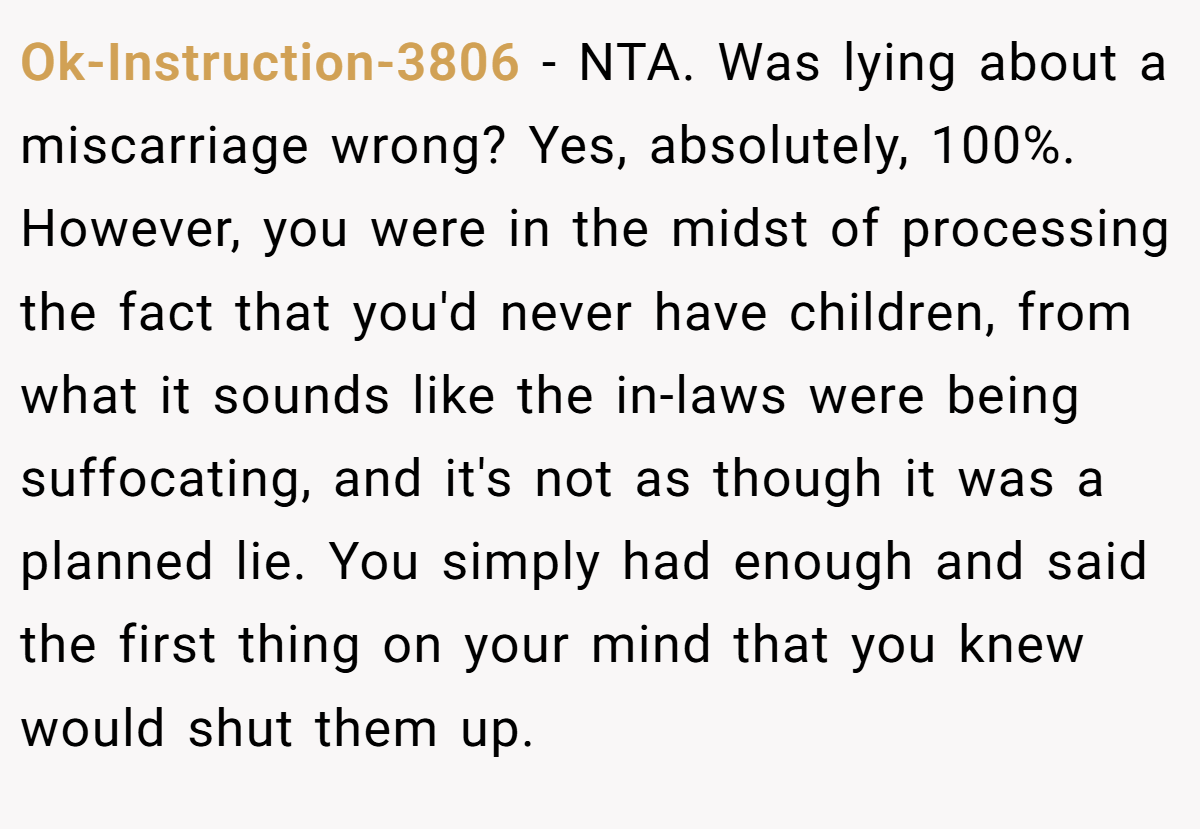 Ok-Instruction-3806 − NTA. Was lying about a miscarriage wrong? Yes, absolutely, 100%. However, you were in the midst of processing the fact that you'd never have children, from what it sounds like the in-laws were being suffocating, and it's not as though it was a planned lie. You simply had enough and said the first thing on your mind that you knew would shut them up.