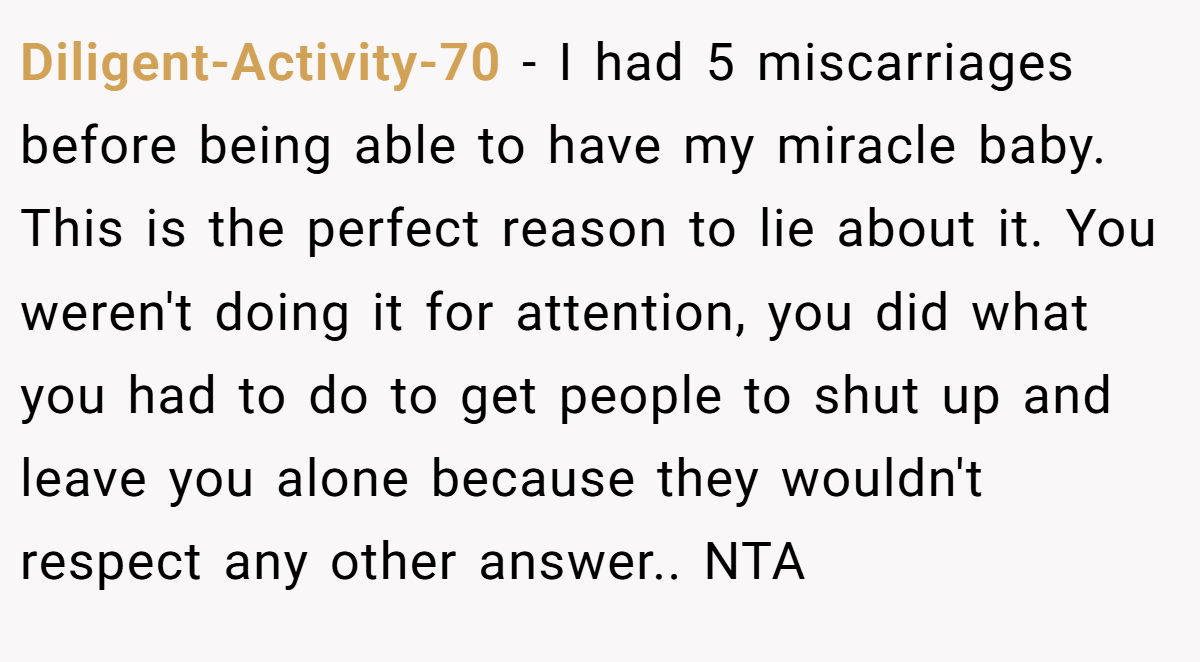Diligent-Activity-70 − I had 5 miscarriages before being able to have my miracle baby. This is the perfect reason to lie about it. You weren't doing it for attention, you did what you had to do to get people to shut up and leave you alone because they wouldn't respect any other answer.. NTA