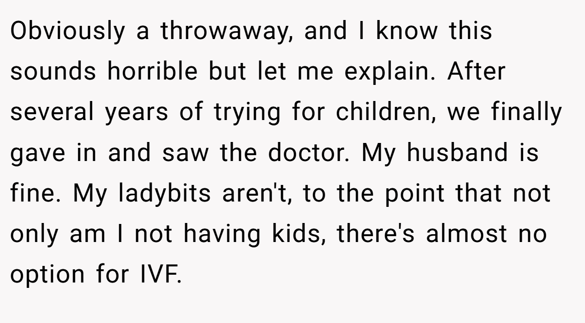 Obviously a throwaway, and I know this sounds horrible but let me explain. After several years of trying for children, we finally gave in and saw the doctor. My husband is fine. My ladybits aren't, to the point that not only am I not having kids, there's almost no option for IVF.