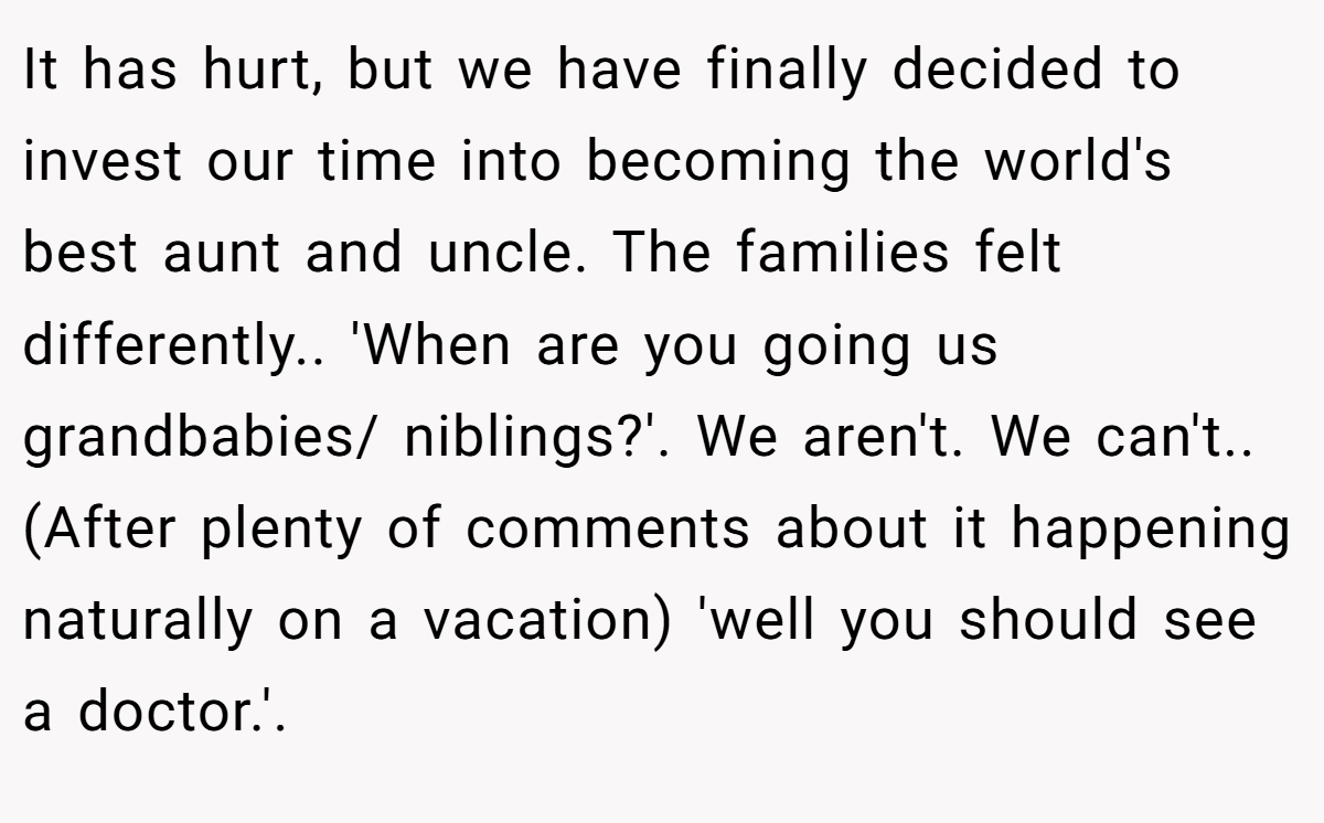 It has hurt, but we have finally decided to invest our time into becoming the world's best aunt and uncle. The families felt differently.. 'When are you going us grandbabies/ niblings?'. We aren't. We can't.. (After plenty of comments about it happening naturally on a vacation) 'well you should see a doctor.'.