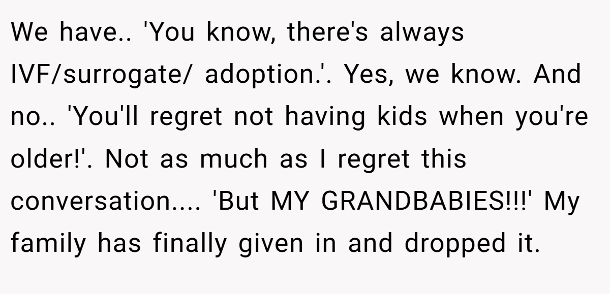 We have.. 'You know, there's always IVF/surrogate/ adoption.'. Yes, we know. And no.. 'You'll regret not having kids when you're older!'. Not as much as I regret this conversation.... 'But MY GRANDBABIES!!!' My family has finally given in and dropped it.