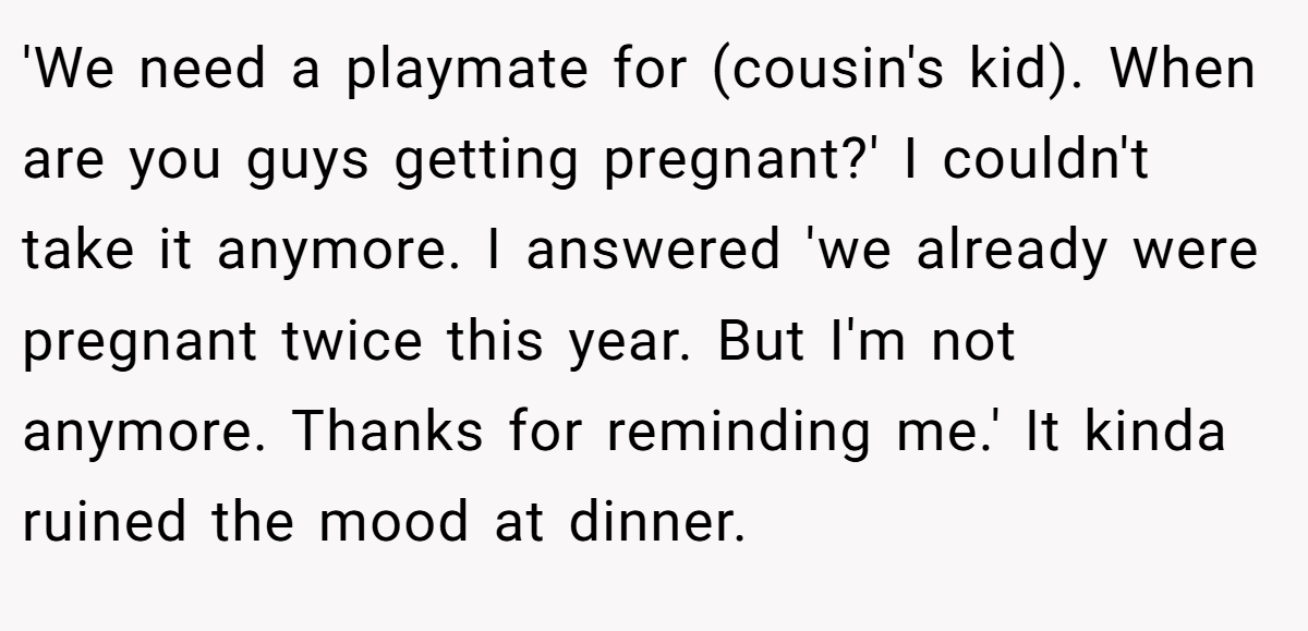 'We need a playmate for (cousin's kid). When are you guys getting pregnant?' I couldn't take it anymore. I answered 'we already were pregnant twice this year. But I'm not anymore. Thanks for reminding me.' It kinda ruined the mood at dinner.