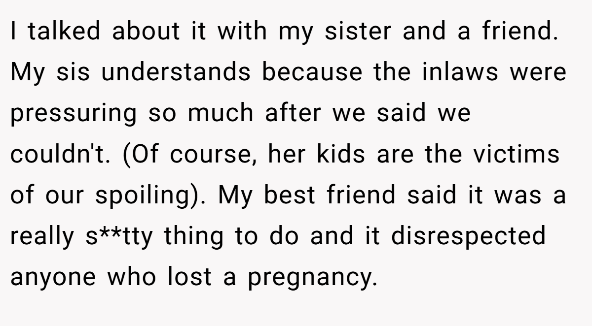 I talked about it with my sister and a friend. My sis understands because the inlaws were pressuring so much after we said we couldn't. (Of course, her kids are the victims of our spoiling). My best friend said it was a really s**tty thing to do and it disrespected anyone who lost a pregnancy.