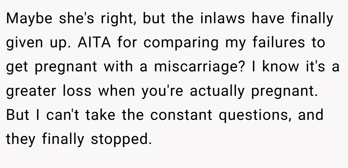 Maybe she's right, but the inlaws have finally given up. AITA for comparing my failures to get pregnant with a miscarriage? I know it's a greater loss when you're actually pregnant. But I can't take the constant questions, and they finally stopped.
