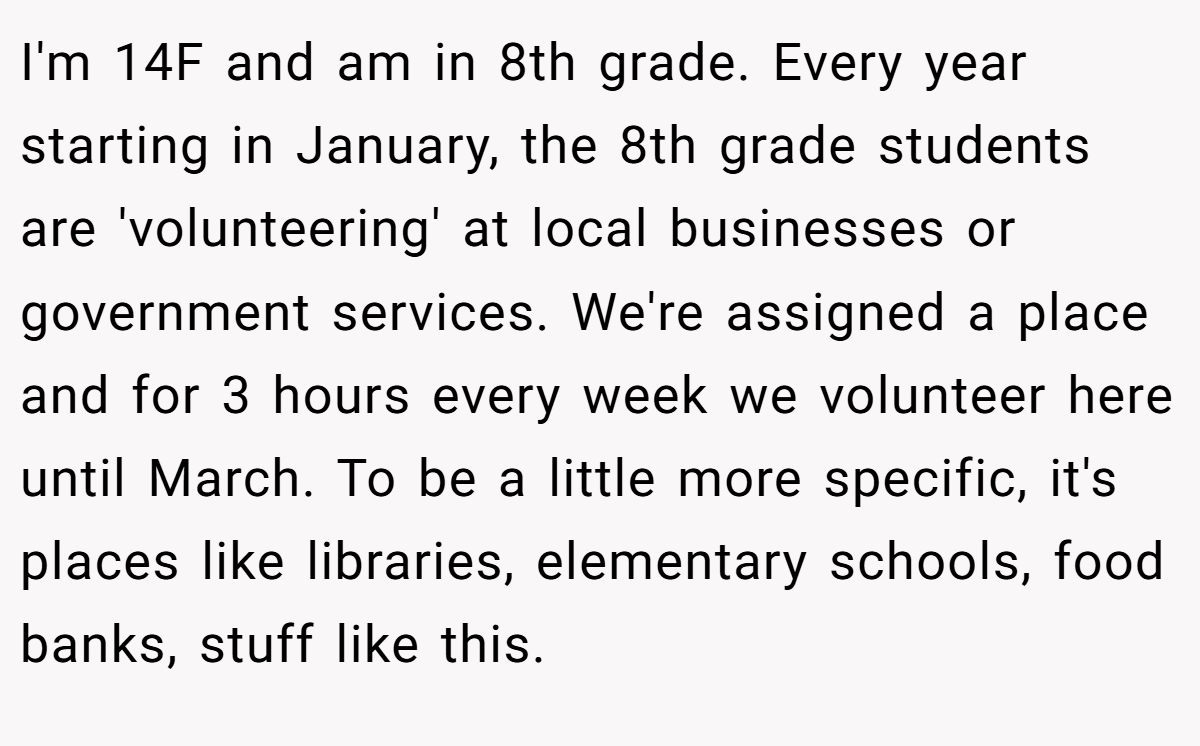 I'm 14F and am in 8th grade. Every year starting in January, the 8th grade students are 'volunteering' at local businesses or government services. We're assigned a place and for 3 hours every week we volunteer here until March. To be a little more specific, it's places like libraries, elementary schools, food banks, stuff like this.