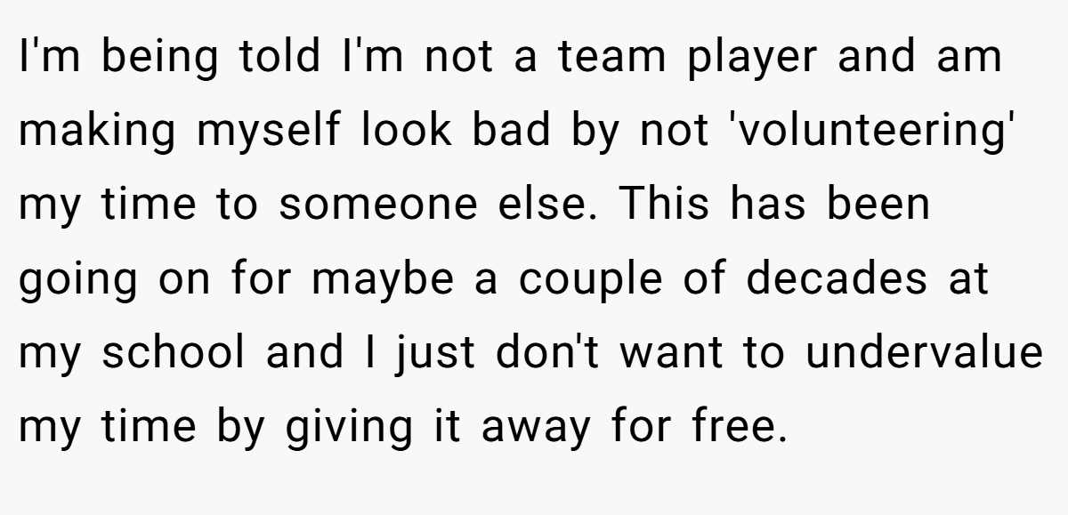I'm being told I'm not a team player and am making myself look bad by not 'volunteering' my time to someone else. This has been going on for maybe a couple of decades at my school and I just don't want to undervalue my time by giving it away for free.
