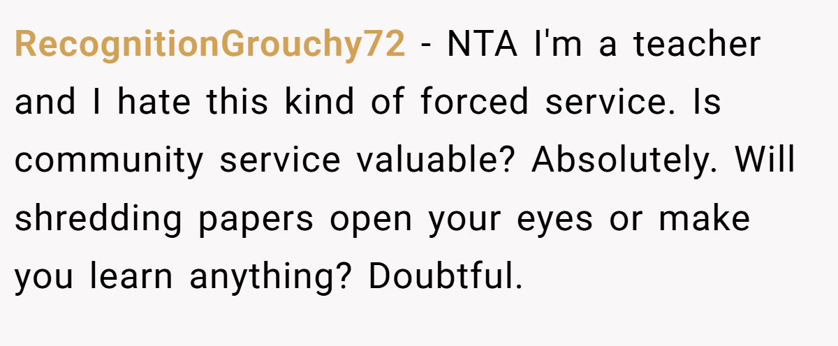 RecognitionGrouchy72 − NTA I'm a teacher and I hate this kind of forced service. Is community service valuable? Absolutely. Will shredding papers open your eyes or make you learn anything? Doubtful.