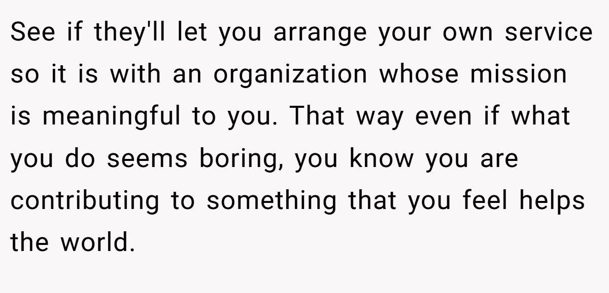 See if they'll let you arrange your own service so it is with an organization whose mission is meaningful to you. That way even if what you do seems boring, you know you are contributing to something that you feel helps the world.