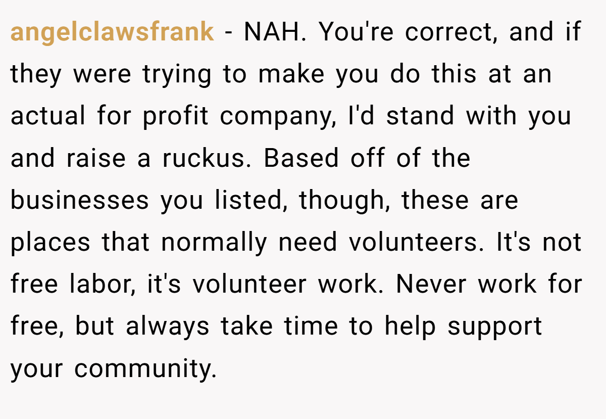 angelclawsfrank − NAH. You're correct, and if they were trying to make you do this at an actual for profit company, I'd stand with you and raise a ruckus. Based off of the businesses you listed, though, these are places that normally need volunteers. It's not free labor, it's volunteer work. Never work for free, but always take time to help support your community.