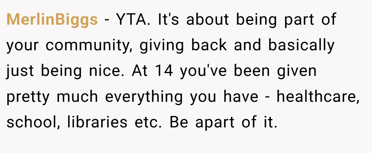 MerlinBiggs − YTA. It's about being part of your community, giving back and basically just being nice. At 14 you've been given pretty much everything you have - healthcare, school, libraries etc. Be apart of it.