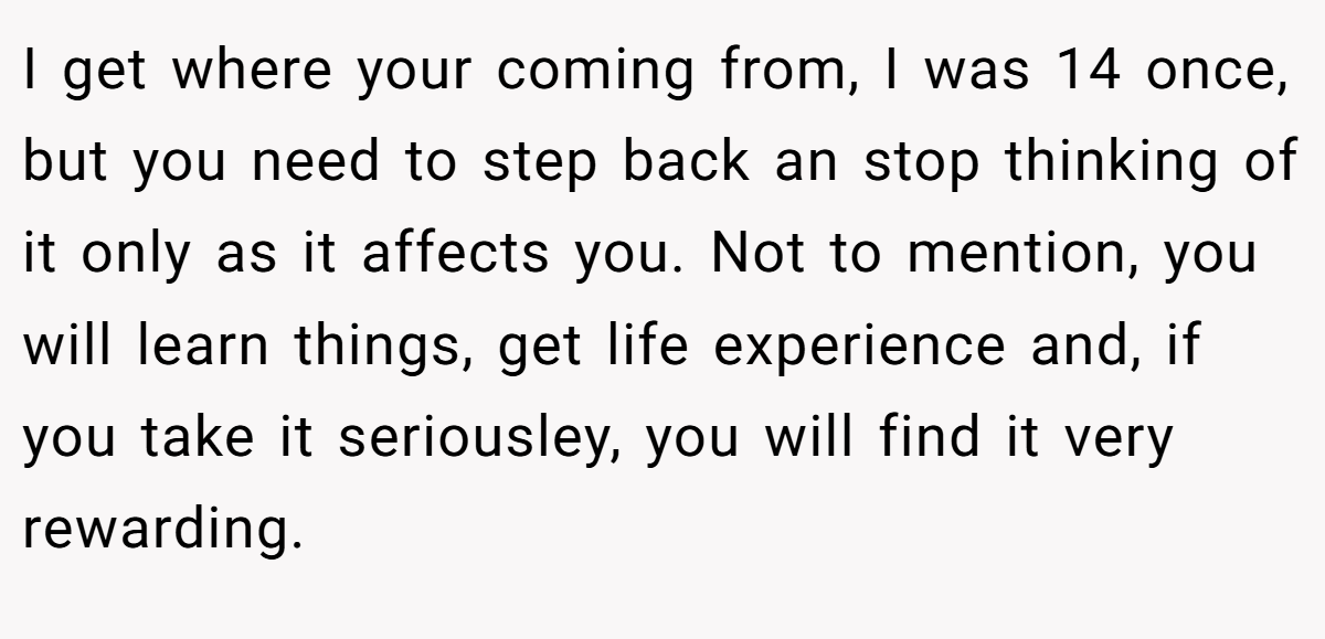 I get where your coming from, I was 14 once, but you need to step back an stop thinking of it only as it affects you. Not to mention, you will learn things, get life experience and, if you take it seriousley, you will find it very rewarding.