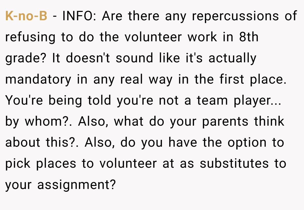 K-no-B − INFO: Are there any repercussions of refusing to do the volunteer work in 8th grade? It doesn't sound like it's actually mandatory in any real way in the first place. You're being told you're not a team player... by whom?. Also, what do your parents think about this?. Also, do you have the option to pick places to volunteer at as substitutes to your assignment?