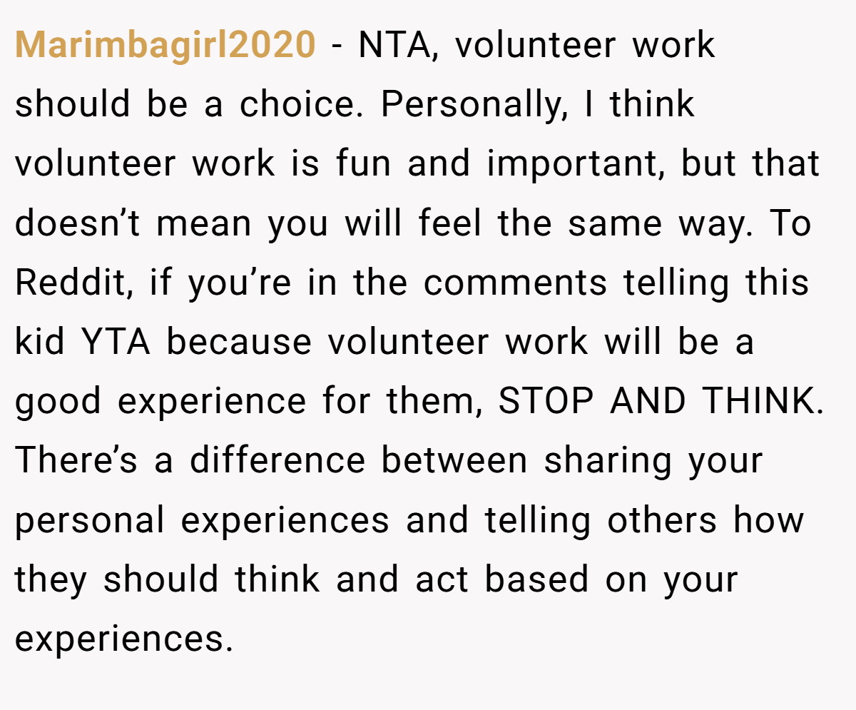 Marimbagirl2020 − NTA, volunteer work should be a choice. Personally, I think volunteer work is fun and important, but that doesn’t mean you will feel the same way. To Reddit, if you’re in the comments telling this kid YTA because volunteer work will be a good experience for them, STOP AND THINK. There’s a difference between sharing your personal experiences and telling others how they should think and act based on your experiences.