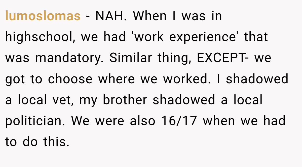 lumoslomas − NAH. When I was in highschool, we had 'work experience' that was mandatory. Similar thing, EXCEPT- we got to choose where we worked. I shadowed a local vet, my brother shadowed a local politician. We were also 16/17 when we had to do this.