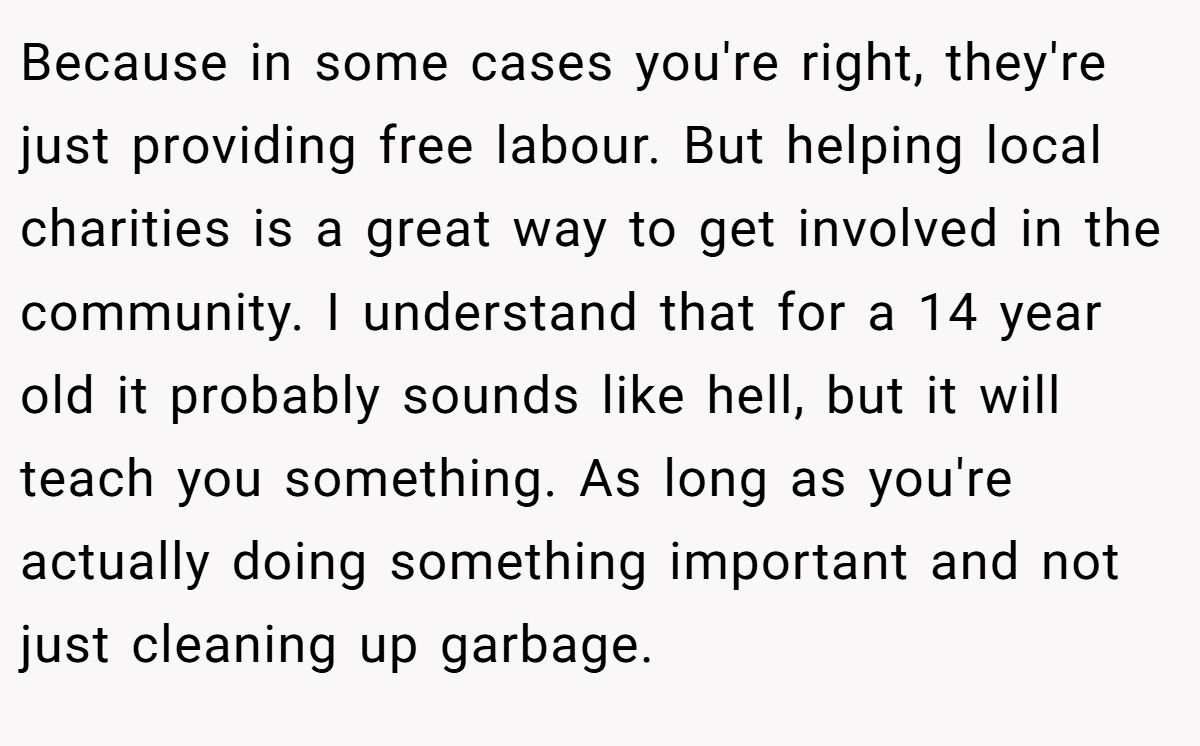 Because in some cases you're right, they're just providing free labour. But helping local charities is a great way to get involved in the community. I understand that for a 14 year old it probably sounds like hell, but it will teach you something. As long as you're actually doing something important and not just cleaning up garbage.