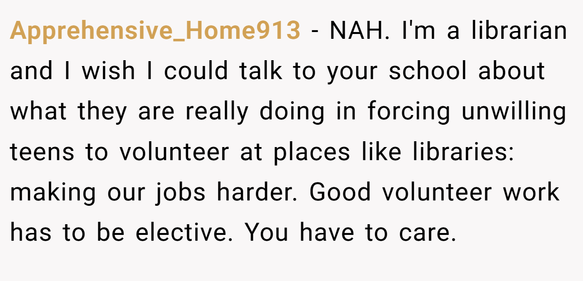 Apprehensive_Home913 − NAH. I'm a librarian and I wish I could talk to your school about what they are really doing in forcing unwilling teens to volunteer at places like libraries: making our jobs harder. Good volunteer work has to be elective. You have to care.