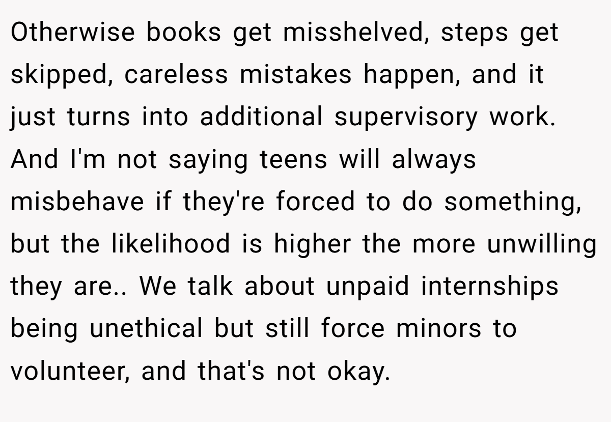 Otherwise books get misshelved, steps get skipped, careless mistakes happen, and it just turns into additional supervisory work. And I'm not saying teens will always misbehave if they're forced to do something, but the likelihood is higher the more unwilling they are.. We talk about unpaid internships being unethical but still force minors to volunteer, and that's not okay.
