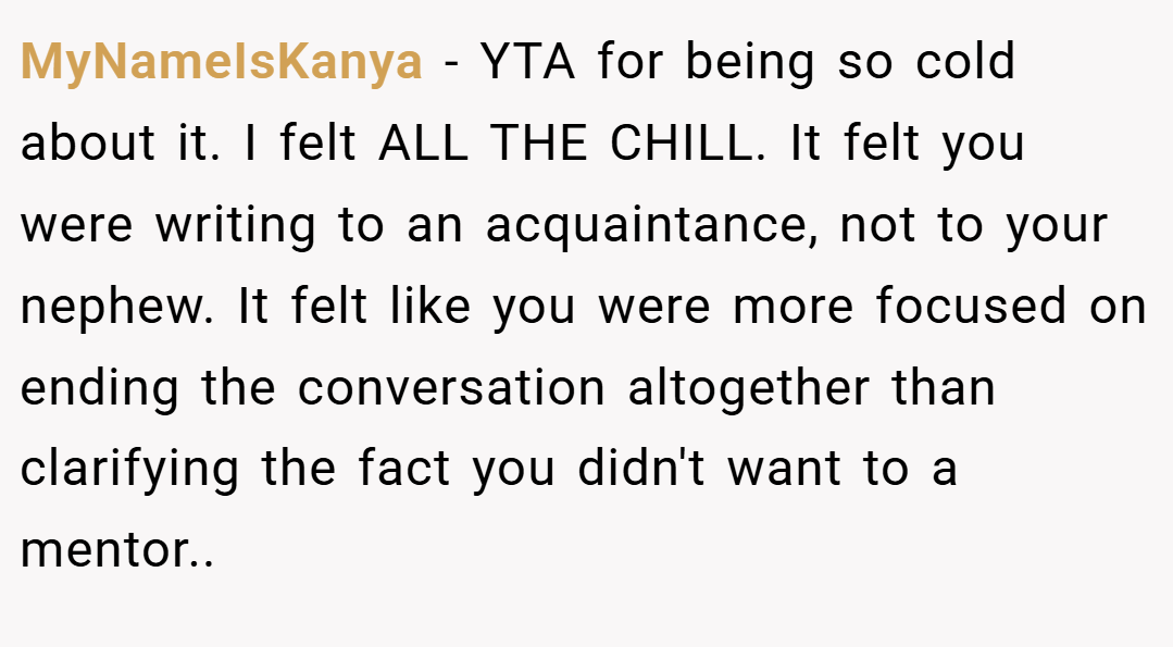 MyNameIsKanya − YTA for being so cold about it. I felt ALL THE CHILL. It felt you were writing to an acquaintance, not to your nephew. It felt like you were more focused on ending the conversation altogether than clarifying the fact you didn't want to a mentor..