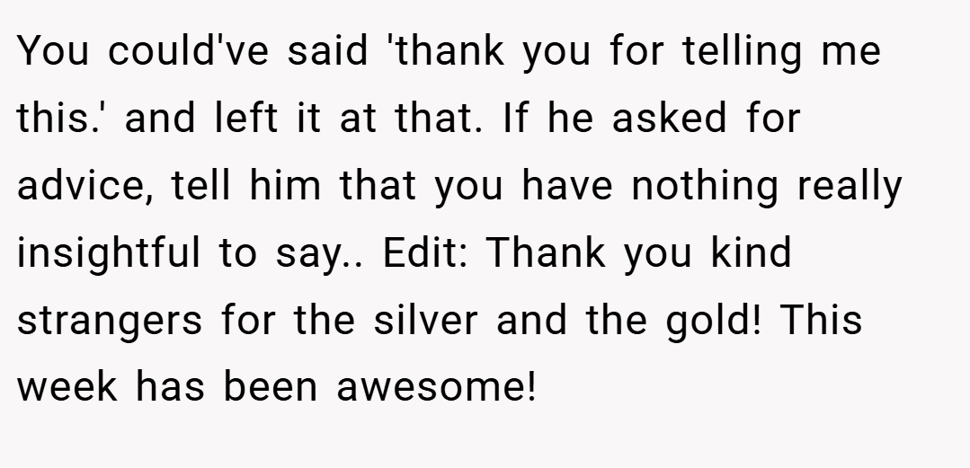 You could've said 'thank you for telling me this.' and left it at that. If he asked for advice, tell him that you have nothing really insightful to say.. Edit: Thank you kind strangers for the silver and the gold! This week has been awesome!