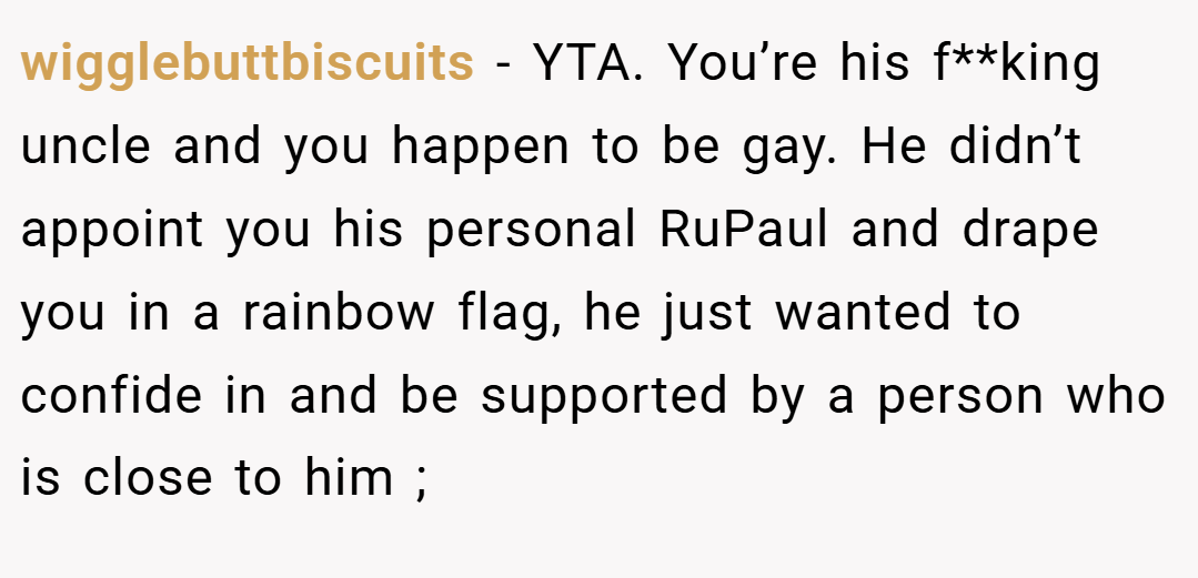 wigglebuttbiscuits − YTA. You’re his f**king uncle and you happen to be gay. He didn’t appoint you his personal RuPaul and drape you in a rainbow flag, he just wanted to confide in and be supported by a person who is close to him ;
